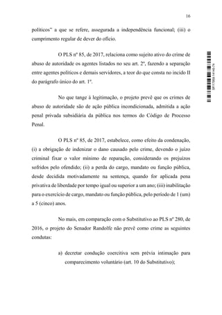 16
políticos” a que se refere, assegurada a independência funcional; (iii) o
cumprimento regular de dever do ofício.
O PLS nº 85, de 2017, relaciona como sujeito ativo do crime de
abuso de autoridade os agentes listados no seu art. 2º, fazendo a separação
entre agentes políticos e demais servidores, a teor do que consta no incido II
do parágrafo único do art. 1º.
No que tange à legitimação, o projeto prevê que os crimes de
abuso de autoridade são de ação pública incondicionada, admitida a ação
penal privada subsidiária da pública nos termos do Código de Processo
Penal.
O PLS nº 85, de 2017, estabelece, como efeito da condenação,
(i) a obrigação de indenizar o dano causado pelo crime, devendo o juízo
criminal fixar o valor mínimo de reparação, considerando os prejuízos
sofridos pelo ofendido; (ii) a perda do cargo, mandato ou função pública,
desde decidida motivadamente na sentença, quando for aplicada pena
privativa de liberdade por tempo igual ou superior a um ano; (iii) inabilitação
para o exercício de cargo, mandato ou função pública, pelo período de 1 (um)
a 5 (cinco) anos.
No mais, em comparação com o Substitutivo ao PLS nº 280, de
2016, o projeto do Senador Randolfe não prevê como crime as seguintes
condutas:
a) decretar condução coercitiva sem prévia intimação para
comparecimento voluntário (art. 10 do Substitutivo);
SF/17959.14145-74
 
