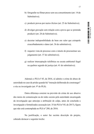 17
b) fotografar ou filmar preso sem seu consentimento (art. 14 do
Substitutivo);
c) produzir provas por meios ilícitos (art. 25 do Substitutivo);
d) divulgar gravação sem relação com a prova que se pretenda
produzir (art. 28 do Substitutivo);
e) decretar indisponibilidade de bens em valor que extrapole
exacerbadamente o dano (art. 36 do substitutivo);
f) requerer vista de processo com o intuito de procrastinar seu
julgamento (art. 37 do substitutivo);
g) realizar interceptação telefônica ou escuta ambiental ilegal
ou quebrar segredo de justiça (art. 41 do substitutivo);
Ademais o PLS nº 85, de 2016, só admite o crime de abuso de
autoridade no caso de prisão quando há “intenção deliberada de constranger”
o réu ou investigado (art. 9º do PLS).
Outra diferença consiste na previsão do crime de uso abusivo
dos meios de comunicação ou de redes sociais pela autoridade encarregada
da investigação que antecipa a atribuição de culpa, antes de concluída a
investigação e formalizada a acusação (art. 35 do PLS nº 85, de 2017), figura
que não está contemplada no PLS nº 280, de 2016.
Na justificação, o autor faz sucinta descrição do projeto,
cabendo destacar o seguinte trecho:
SF/17959.14145-74
 