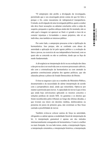 18
“O anteprojeto não proíbe a divulgação da investigação,
permitindo que o seu encarregado preste contas do que foi feito e
porque o foi, como mecanismo de indispensável transparência.
Contudo, na divulgação de uma investigação pública, quem a conduz
não deve fazer acusações ou adiantar conclusões sobre a culpa do
suspeito, porquanto o quebra-cabeças ainda não foi montado, não se
sabe qual a imagem vai aparecer ao final e é grande o risco de se
cometer injustiças e leviandades e causar prejuízos, não só ao
indivíduo, mas também ao interesse público.
Por outro lado, o anteprojeto procurou evitar a tipificação da
hermenêutica. Isso porque, não se confunde com abuso de
autoridade a aplicação da lei pelo agente público e a avaliação de
fatos e provas, no exercício de sua independência funcional, com as
quais não se concorde ou não se conforme, desde que as faça de
modo fundamentado.
A divergência na interpretação da lei ou na avaliação dos fatos
e das provas deve ser resolvida com os recursos processuais cabíveis,
não com a criminalização da hermenêutica ou com atentado às
garantias constitucionais próprias dos agentes políticos, que são
cláusulas pétreas e pilares do Estado Democrático de Direito.
Evitou-se engessar o juiz ou o membro do Ministério Público,
desamarrando-o da necessidade de adotar interpretação de acordo
com a jurisprudência atual, ainda que minoritária. Optou-se por
manter a permissão para inovar. A capacidade de inovar é que evitou
que ainda hoje estivéssemos aplicando os mesmos conceitos e
soluções jurídicas do século XIX. As garantias e os direitos que
foram reconhecidos pelos tribunais ao longo das últimas décadas, e
que tiveram seu início em decisões inéditas, desbravadoras ou
pioneiras de juízes de primeiro grau, não existiriam se lhes fosse
castrada a possibilidade de inovar.
Também evitou-se colocar camisa de força na autoridade,
obrigando-a a adotar apenas a modalidade literal de interpretação da
lei. A interpretação gramatical é apenas um dos métodos
internacionalmente consagrados de hermenêutica. E nem é a melhor
ou mais festejada. Ao seu lado temos, ainda, a interpretação lógica,
a interpretação sistemática, a interpretação histórica, a interpretação
SF/17959.14145-74
 