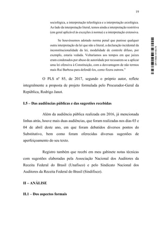 19
sociológica, a interpretação teleológica e a interpretação axiológica.
Ao lado da interpretação literal, temos ainda a interpretação restritiva
(em geral aplicável às exceções à norma) e a interpretação extensiva.
Se houvéssemos adotado norma penal que punisse qualquer
outra interpretação da lei que não a literal, a declaração incidental da
inconstitucionalidade da lei, modalidade de controle difuso, por
exemplo, estaria vedada. Voltaríamos aos tempos em que juízes
eram condenados por abuso de autoridade por recusarem-se a aplicar
uma lei ofensiva à Constituição, com a desvantagem de não termos
mais Rui Barbosa para defendê-los, como fizera outrora.”
O PLS nº 85, de 2017, segundo o próprio autor, reflete
integralmente a proposta de projeto formulada pelo Procurador-Geral da
República, Rodrigo Janot.
I.5 – Das audiências públicas e das sugestões recebidas
Além da audiência pública realizada em 2016, já mencionada
linhas atrás, houve mais duas audiências, que foram realizadas nos dias 03 e
04 de abril deste ano, em que foram debatidos diversos pontos do
Substitutivo, bem como foram oferecidas diversas sugestões de
aperfeiçoamento do seu texto.
Registro também que recebi em meu gabinete notas técnicas
com sugestões elaboradas pela Associação Nacional dos Auditores da
Receita Federal do Brasil (Unafisco) e pelo Sindicato Nacional dos
Auditores da Receita Federal do Brasil (Sindifisco).
II – ANÁLISE
II.1 – Dos aspectos formais
SF/17959.14145-74
 