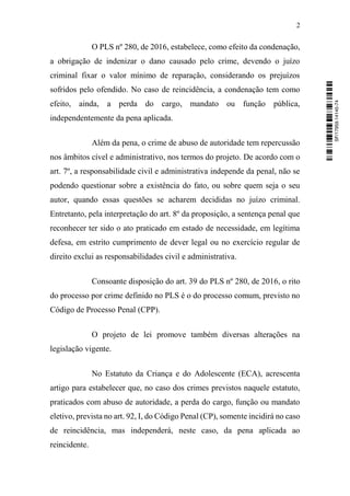 2
O PLS nº 280, de 2016, estabelece, como efeito da condenação,
a obrigação de indenizar o dano causado pelo crime, devendo o juízo
criminal fixar o valor mínimo de reparação, considerando os prejuízos
sofridos pelo ofendido. No caso de reincidência, a condenação tem como
efeito, ainda, a perda do cargo, mandato ou função pública,
independentemente da pena aplicada.
Além da pena, o crime de abuso de autoridade tem repercussão
nos âmbitos cível e administrativo, nos termos do projeto. De acordo com o
art. 7º, a responsabilidade civil e administrativa independe da penal, não se
podendo questionar sobre a existência do fato, ou sobre quem seja o seu
autor, quando essas questões se acharem decididas no juízo criminal.
Entretanto, pela interpretação do art. 8º da proposição, a sentença penal que
reconhecer ter sido o ato praticado em estado de necessidade, em legítima
defesa, em estrito cumprimento de dever legal ou no exercício regular de
direito exclui as responsabilidades civil e administrativa.
Consoante disposição do art. 39 do PLS nº 280, de 2016, o rito
do processo por crime definido no PLS é o do processo comum, previsto no
Código de Processo Penal (CPP).
O projeto de lei promove também diversas alterações na
legislação vigente.
No Estatuto da Criança e do Adolescente (ECA), acrescenta
artigo para estabelecer que, no caso dos crimes previstos naquele estatuto,
praticados com abuso de autoridade, a perda do cargo, função ou mandato
eletivo, prevista no art. 92, I, do Código Penal (CP), somente incidirá no caso
de reincidência, mas independerá, neste caso, da pena aplicada ao
reincidente.
SF/17959.14145-74
 