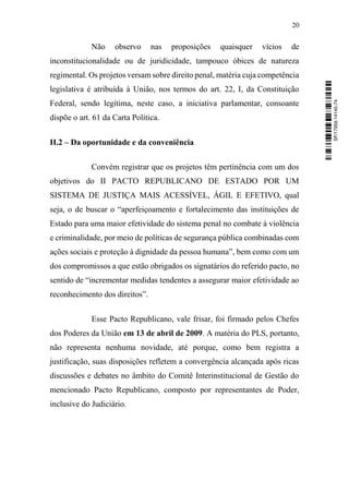 20
Não observo nas proposições quaisquer vícios de
inconstitucionalidade ou de juridicidade, tampouco óbices de natureza
regimental. Os projetos versam sobre direito penal, matéria cuja competência
legislativa é atribuída à União, nos termos do art. 22, I, da Constituição
Federal, sendo legítima, neste caso, a iniciativa parlamentar, consoante
dispõe o art. 61 da Carta Política.
II.2 – Da oportunidade e da conveniência
Convém registrar que os projetos têm pertinência com um dos
objetivos do II PACTO REPUBLICANO DE ESTADO POR UM
SISTEMA DE JUSTIÇA MAIS ACESSÍVEL, ÁGIL E EFETIVO, qual
seja, o de buscar o “aperfeiçoamento e fortalecimento das instituições de
Estado para uma maior efetividade do sistema penal no combate à violência
e criminalidade, por meio de políticas de segurança pública combinadas com
ações sociais e proteção à dignidade da pessoa humana”, bem como com um
dos compromissos a que estão obrigados os signatários do referido pacto, no
sentido de “incrementar medidas tendentes a assegurar maior efetividade ao
reconhecimento dos direitos”.
Esse Pacto Republicano, vale frisar, foi firmado pelos Chefes
dos Poderes da União em 13 de abril de 2009. A matéria do PLS, portanto,
não representa nenhuma novidade, até porque, como bem registra a
justificação, suas disposições refletem a convergência alcançada após ricas
discussões e debates no âmbito do Comitê Interinstitucional de Gestão do
mencionado Pacto Republicano, composto por representantes de Poder,
inclusive do Judiciário.
SF/17959.14145-74
 