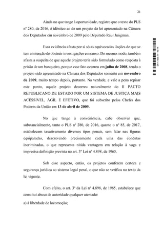 21
Ainda no que tange à oportunidade, registro que o texto do PLS
nº 280, de 2016, é idêntico ao de um projeto de lei apresentado na Câmara
dos Deputados em novembro de 2009 pelo Deputado Raul Jungman.
Essa evidência afasta por si só as equivocadas ilações de que se
tem a intenção de obstruir investigações em curso. Do mesmo modo, também
afasta a suspeita de que aquele projeto teria sido formulado como resposta à
prisão de um banqueiro, porque esse fato ocorreu em julho de 2008, tendo o
projeto sido apresentado na Câmara dos Deputados somente em novembro
de 2009, muito tempo depois, portanto. Na verdade, e vale a pena repisar
este ponto, aquele projeto decorreu naturalmente do II PACTO
REPUBLICANO DE ESTADO POR UM SISTEMA DE JUSTIÇA MAIS
ACESSÍVEL, ÁGIL E EFETIVO, que foi subscrito pelos Chefes dos
Poderes da União em 13 de abril de 2009.
No que tange à conveniência, cabe observar que,
substancialmente, tanto o PLS nº 280, de 2016, quanto o nº 85, de 2017,
estabelecem taxativamente diversos tipos penais, sem falar nas figuras
equiparadas, descrevendo precisamente cada uma das condutas
incriminadas, o que representa nítida vantagem em relação à vaga e
imprecisa definição prevista no art. 3º Lei nº 4.898, de 1965.
Sob esse aspecto, então, os projetos conferem certeza e
segurança jurídica ao sistema legal penal, o que não se verifica no texto da
lei vigente.
Com efeito, o art. 3º da Lei nº 4.898, de 1965, estabelece que
constitui abuso de autoridade qualquer atentado:
a) à liberdade de locomoção;
SF/17959.14145-74
 