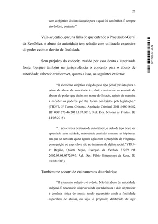 23
com o objetivo distinto daquele para o qual foi conferido). É sempre
ato doloso, portanto.”
Veja-se, então, que, na linha do que entende o Procurador-Geral
da República, o abuso de autoridade tem relação com utilização excessiva
do poder e com o desvio de finalidade.
Sem prejuízo do conceito trazido por essa douta e autorizada
fonte, busquei também na jurisprudência o conceito para o abuso de
autoridade, cabendo transcrever, quanto a isso, os seguintes excertos:
“O elemento subjetivo exigido pelo tipo penal previsto para o
crime de abuso de autoridade é o dolo consistente na vontade de
abusar do poder que detém em nome do Estado, agindo de maneira
a exceder os poderes que lhe foram conferidos pela legislação.”
(TJDFT, 3ª Turma Criminal, Apelação Criminal 20111010016982
DF 0001673-46.2011.8.07.0010, Rel. Des. Nilsoni de Freitas, DJ
14/05/2015).
“... nos crimes de abuso de autoridade, o dolo do tipo deve ser
apreciado com cuidado, merecendo punição somente as hipóteses
em que se constata que o agente agiu com o propósito de vingança,
perseguição ou capricho e não no interesse da defesa social.” (TRF-
4ª Região, Quarta Seção, Exceção da Verdade 37269 PR
2002.04.01.037269-3, Rel. Des. Fábio Bittencourt da Rosa, DJ
05/03/2003).
Também me socorri de ensinamentos doutrinários:
“O elemento subjetivo é o dolo. Não há abuso de autoridade
culposo. É necessário observar ainda que não basta o dolo de praticar
a conduta típica de abuso, sendo necessário ainda a finalidade
específica de abusar, ou seja, o propósito deliberado de agir
SF/17959.14145-74
 