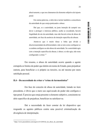 24
abusivamente, o que nos chamamos de elemento subjetivo do injusto
penal.
Em outras palavras, o dolo deve incluir também a consciência
da autoridade de que esteja praticando o abuso.
Daí que, se a autoridade, na justa intenção de cumprir seu
dever e proteger o interesse público, acaba se excedendo, haverá
ilegalidade do ato da autoridade, mas não haverá crime de abuso de
autoridade, em face da ausência da intenção específica de abusar.
Atente-se que é muito tênue a linha que divide a
discricionariedade da arbitrariedade e não se tem como configurar se
a conduta configura ou não abuso de autoridade. Se a autoridade agiu
com a intenção específica de abusar, é abuso; se não agiu, não resta
configurado o crime.”1
Em resumo, o abuso de autoridade ocorre quando o agente
extrapola os limites do poder que detém em nome do Estado, para prejudicar
outrem, para beneficiar a si próprio ou terceiro, ou até mesmo por mera
satisfação pessoal.
II.4 – Da necessidade de evitar o “crime de hermenêutica”
Em face do conceito de abuso de autoridade, tratado no item
precedente, é óbvio que o mero uso equivocado do poder não configura o
tipo penal. É preciso que esteja presente o elemento subjetivo, consistente no
dolo específico de prejudicar, beneficiar ou satisfazer-se.
Daí a necessidade de fazer constar da lei dispositivo que
resguarde os agentes públicos contra uma possível criminalização da
divergência de interpretação.
1
https://www.passeidireto.com/arquivo/2112856/lei_de_abuso_de_autoridade
SF/17959.14145-74
 