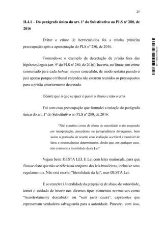 25
II.4.1 – Do parágrafo único do art. 1º do Substitutivo ao PLS nº 280, de
2016
Evitar o crime de hermenêutica foi a minha primeira
preocupação após a apresentação do PLS nº 280, de 2016.
Tomando-se o exemplo da decretação de prisão fora das
hipóteses legais (art. 9º do PLS nº 280, de 2016), haveria, no limite, um crime
consumado para cada habeas corpus concedido, de modo restaria punido o
juiz apenas porque o tribunal entendeu não estarem reunidos os pressupostos
para a prisão anteriormente decretada.
Ocorre que o que se quer é punir o abuso e não o erro.
Foi com essa preocupação que formulei a redação do parágrafo
único do art. 1º do Substitutivo ao PLS nº 280, de 2016:
“Não constitui crime de abuso de autoridade o ato amparado
em interpretação, precedente ou jurisprudência divergentes, bem
assim o praticado de acordo com avaliação aceitável e razoável de
fatos e circunstâncias determinantes, desde que, em qualquer caso,
não contrarie a literalidade desta Lei”
Vejam bem: DESTA LEI. E Lei com letra maiúscula, para que
ficasse claro que não se referia ao conjunto das leis brasileiras, inclusive seus
regulamentos. Não está escrito “literalidade da lei”, mas DESTA Lei.
E ao remeter à literalidade da própria lei de abuso de autoridade,
tomei o cuidado de inserir nos diversos tipos elementos normativos como
“manifestamente descabido” ou “sem justa causa”, expressões que
representam verdadeira salvaguarda para a autoridade. Procurei, com isso,
SF/17959.14145-74
 