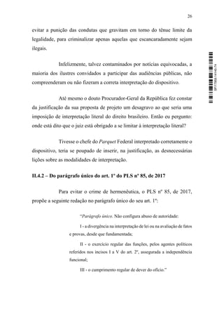 26
evitar a punição das condutas que gravitam em torno do tênue limite da
legalidade, para criminalizar apenas aquelas que escancaradamente sejam
ilegais.
Infelizmente, talvez contaminados por notícias equivocadas, a
maioria dos ilustres convidados a participar das audiências públicas, não
compreenderam ou não fizeram a correta interpretação do dispositivo.
Até mesmo o douto Procurador-Geral da República fez constar
da justificação da sua proposta de projeto um desagravo ao que seria uma
imposição de interpretação literal do direito brasileiro. Então eu pergunto:
onde está dito que o juiz está obrigado a se limitar à interpretação literal?
Tivesse o chefe do Parquet Federal interpretado corretamente o
dispositivo, teria se poupado de inserir, na justificação, as desnecessárias
lições sobre as modalidades de interpretação.
II.4.2 – Do parágrafo único do art. 1º do PLS nº 85, de 2017
Para evitar o crime de hermenêutica, o PLS nº 85, de 2017,
propõe a seguinte redação no parágrafo único do seu art. 1º:
“Parágrafo único. Não configura abuso de autoridade:
I - a divergência na interpretação de lei ou na avaliação de fatos
e provas, desde que fundamentada;
II - o exercício regular das funções, pelos agentes políticos
referidos nos incisos I a V do art. 2º, assegurada a independência
funcional;
III - o cumprimento regular de dever do ofício.”
SF/17959.14145-74
 