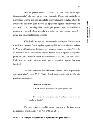 27
Analiso primeiramente o inciso I. A expressão “desde que
fundamentada” não nos parece bem colocada. Como está redigido, o
dispositivo permite que uma autoridade deliberadamente cometa o abuso de
autoridade, bastando, para escapar da tipicidade, apenas fundamentar seu
ato. Vale dizer, esse dispositivo acaba por permitir que as autoridades
pratiquem crimes de abuso quando bem quiserem, sem qualquer punição,
desde que fundamentem suas decisões.
O inciso II, por sua vez, parece-me inconsistente. Ele ressalva o
exercício regular das funções pelos “agentes políticos” elencados nos incisos
I a V do art. 2º, deixando de fora os servidores apontados no inciso VI. É de
se perguntar então: no exercício regular de suas funções apenas os “agentes
políticos” não cometem abuso de autoridade? E no caso dos servidores?
Poderiam eles sofrer punição ainda que no exercício regular das suas
funções?
No mais, tanto esse inciso II quanto o inciso III são dispensáveis
ante o que dispõe o art. 23 do Código Penal, sabidamente aplicável às leis
penais extravagantes:
“Exclusão de ilicitude
Art. 23. Não há crime quando o agente pratica o fato:
.................................................................
III - em estrito cumprimento de dever legal ou no exercício
regular de direito.”
Por essas razões, tenho dificuldade em acatar a redação proposta
no parágrafo único do art. 1º do PLS nº 85, de 2017.
II.4.3 – Da redação proposta nesta oportunidade pelo Relator
SF/17959.14145-74
 