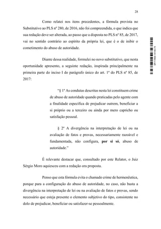 28
Como relatei nos itens precedentes, a fórmula prevista no
Substitutivo ao PLS nº 280, de 2016, não foi compreendida, o que indica que
sua redação deve ser alterada, ao passo que a disposta no PLS nº 85, de 2017,
vai no sentido contrário ao espírito da própria lei, que é o de inibir o
cometimento do abuso de autoridade.
Diante dessa realidade, formulei no novo substitutivo, que nesta
oportunidade apresento, a seguinte redação, inspirada principalmente na
primeira parte do inciso I do parágrafo único do art. 1º do PLS nº 85, de
2017:
“§ 1º As condutas descritas nesta lei constituem crime
de abuso de autoridade quando praticadas pelo agente com
a finalidade específica de prejudicar outrem, beneficiar a
si próprio ou a terceiro ou ainda por mero capricho ou
satisfação pessoal.
§ 2º A divergência na interpretação de lei ou na
avaliação de fatos e provas, necessariamente razoável e
fundamentada, não configura, por si só, abuso de
autoridade.”
É relevante destacar que, consultado por este Relator, o Juiz
Sérgio Moro aquiesceu com a redação ora proposta.
Penso que esta fórmula evita o chamado crime de hermenêutica,
porque para a configuração do abuso de autoridade, no caso, não basta a
divergência na interpretação de lei ou na avaliação de fatos e provas, sendo
necessário que esteja presente o elemento subjetivo do tipo, consistente no
dolo de prejudicar, beneficiar ou satisfazer-se pessoalmente.
SF/17959.14145-74
 
