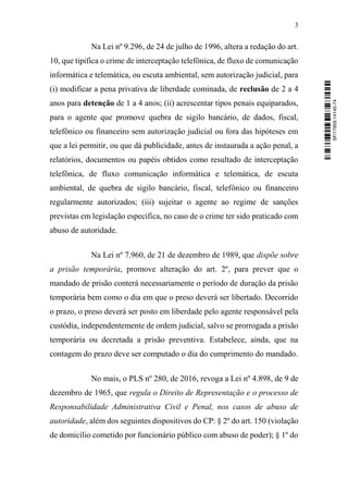 3
Na Lei nº 9.296, de 24 de julho de 1996, altera a redação do art.
10, que tipifica o crime de interceptação telefônica, de fluxo de comunicação
informática e telemática, ou escuta ambiental, sem autorização judicial, para
(i) modificar a pena privativa de liberdade cominada, de reclusão de 2 a 4
anos para detenção de 1 a 4 anos; (ii) acrescentar tipos penais equiparados,
para o agente que promove quebra de sigilo bancário, de dados, fiscal,
telefônico ou financeiro sem autorização judicial ou fora das hipóteses em
que a lei permitir, ou que dá publicidade, antes de instaurada a ação penal, a
relatórios, documentos ou papéis obtidos como resultado de interceptação
telefônica, de fluxo comunicação informática e telemática, de escuta
ambiental, de quebra de sigilo bancário, fiscal, telefônico ou financeiro
regularmente autorizados; (iii) sujeitar o agente ao regime de sanções
previstas em legislação específica, no caso de o crime ter sido praticado com
abuso de autoridade.
Na Lei nº 7.960, de 21 de dezembro de 1989, que dispõe sobre
a prisão temporária, promove alteração do art. 2º, para prever que o
mandado de prisão conterá necessariamente o período de duração da prisão
temporária bem como o dia em que o preso deverá ser libertado. Decorrido
o prazo, o preso deverá ser posto em liberdade pelo agente responsável pela
custódia, independentemente de ordem judicial, salvo se prorrogada a prisão
temporária ou decretada a prisão preventiva. Estabelece, ainda, que na
contagem do prazo deve ser computado o dia do cumprimento do mandado.
No mais, o PLS nº 280, de 2016, revoga a Lei nº 4.898, de 9 de
dezembro de 1965, que regula o Direito de Representação e o processo de
Responsabilidade Administrativa Civil e Penal, nos casos de abuso de
autoridade, além dos seguintes dispositivos do CP: § 2º do art. 150 (violação
de domicílio cometido por funcionário público com abuso de poder); § 1º do
SF/17959.14145-74
 