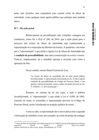 31
pelas suas decisões, mas responderá caso cometa crime de abuso de
autoridade, como qualquer outro agente público que pratique uma conduta
típica.
II.7 – Da ação penal
Relativamente ao procedimento, não vislumbro vantagem em
estabelecer, como faz o PLS nº 280, de 2016, que a ação penal para o
processo dos crimes de abuso de autoridade seja condicionada a
representação ou a requisição do Ministro da Justiça. A propósito, vale notar
que a “representação” a que alude a vigente Lei de Abuso de Autoridade não
é condição de procedibilidade, mas mera comunicação ou notitia criminis.
Trata-se, simplesmente, de o ofendido reportar o ocorrido com vistas à
apuração do fato.
Nesse sentido, ensina Daniel Ferreira de Lira,
“os crimes de abuso de autoridade são de ação penal pública
incondicionada. A representação mencionada no art. 12 não é aquela
condição de procedibilidade do Código de Processo Penal, e sim
apenas o direito de petição contra o abuso de poder previsto no art.
5º, XXXIV, ‘a’, da Constituição”.2
Portanto, no sistema da lei em vigor, a ação é pública
incondicionada. A “representação” a que alude a Lei nº 4.898, de 1965,
somente no nome se assemelha à representação prevista no Código de
Processo Penal, assim considerada na acepção jurídica do termo.
Como se sabe, a representação deve servir para evitar a segunda
vitimização do ofendido, como, por exemplo, no crime de perigo de contágio
2
“Crimes de abuso de autoridade: uma análise atual da Lei nº 4.898/65 à luz da jurisprudência dos tribunais
superiores” (Portal Âmbito Jurídico: http://www.ambito-
juridico.com.br/site/?n_link=revista_artigos_leitura&artigo_id=11734)
SF/17959.14145-74
 