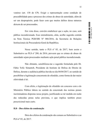 32
venéreo (art. 130 do CP). Exigir a representação como condição de
procedibilidade para o processo dos crimes de abuso de autoridade, além de
ser um despropósito, pode fazer com que muitos delitos dessa natureza
deixem de ser processados.
Em vista disso, convém estabelecer que a ação, no caso, será
pública incondicionada. Esse entendimento, aliás, acolhe sugestão contida
na Nota Técnica PGR/SRI Nº 086/2016, da Secretaria de Relações
Institucionais da Procuradoria-Geral da República.
Nesse sentido, tanto o PLS nº 85, de 2017, bem assim o
Substitutivo ao PLS nº 280, de 2016, preveem que os crimes de abuso de
autoridade sejam processados mediante ação penal pública incondicionada.
Não obstante, sensibilizou-me a sugestão formulada pelo Dr.
Fábio Tofic Simantob, Presidente do Instituto de Defesa do Direito de
Defesa, durante a audiência pública havida no dia 04/04/2017, no sentido de
possibilitar a legitimação concorrente do ofendido, como forma de dar maior
efetividade à lei.
Com efeito, a legitimação do ofendido em concurso com a do
Ministério Público labora no sentido da concretude das normas penais
incriminadoras dispostas nesse projeto, justificando-se tal medida em razão
das reduzidas penas nelas previstas, o que implica também prazo
prescricional mais curto.
II.8 – Dos efeitos da condenação
Dois dos efeitos da condenação são comuns ao Substitutivo e ao
PLS nº 85, de 2017:
SF/17959.14145-74
 