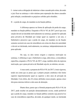 33
I – tornar certa a obrigação de indenizar o dano causado pelo crime, devendo
o juiz fixar na sentença o valor mínimo para reparação dos danos causados
pela infração, considerando os prejuízos sofridos pelo ofendido;
II – a perda do cargo, do mandato ou da função pública.
A diferença aparece na forma de aplicação da perda do cargo,
mandato ou função pública. Enquanto o PLS nº 85, de 2017, prevê que essa
sanção deverá ser decidida motivadamente na sentença, quando for aplicada
pena privativa de liberdade por tempo igual ou superior a um ano, o
Substitutivo prescreve que a perda do cargo, do mandato ou da função
somente ocorrerá em caso de reincidência em crime de abuso de autoridade
e deverá ser declarada, motivadamente, na sentença, independentemente da
pena aplicada.
Ou seja, os dois textos exigem a expressa motivação na
sentença. A diferença é que o Substitutivo exige, além disso, a reincidência
específica, enquanto o PLS nº 85, de 2017, exige, também além da expressa
motivação, que a pena privativa de liberdade seja de, no mínimo, um ano.
A meu sentir, a proposta do PLS nº 85, de 2017, é mais rigorosa,
tendo em conta que as penas que o próprio projeto estabelece têm limite
superior majoritariamente igual ou superior a dois anos de privação da
liberdade. Com efeito, dos 26 crimes definidos nesse projeto, apenas cinco
têm pena máxima inferior a dois anos de detenção.
Diante disso, penso que a fórmula proposta pelo PLS nº 85, de
2017, pode resultar em punição demasiadamente severa, sendo preferível
que a perda do cargo, mandato ou função pública somente seja possível no
caso de reincidência específica, devendo, de qualquer modo, ser declarada
SF/17959.14145-74
 