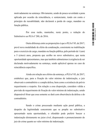 34
motivadamente na sentença. Obviamente, sendo de pouca severidade a pena
aplicada por ocasião da reincidência, o sentenciante, tendo em conta o
princípio da razoabilidade, não declarará a perda do cargo, mandato ou
função pública.
Por essa razão, mantenho, neste ponto, a redação do
Substitutivo ao PLS nº 280, de 2016.
Outra diferença entre as proposições é que o PLS nº 85, de 2017,
prevê nova modalidade de efeito da condenação, consistente na inabilitação
para o exercício de cargo, mandato ou função pública, pelo período de 1 (um)
a 5 (cinco) anos, proposta que acolho no novo substitutivo, que nesta
oportunidade apresentamos, mas que também submetemos à exigência de ser
declarada motivadamente na sentença, sendo aplicável apenas no caso de
reincidência específica.
Ainda em relação aos efeitos da sentença, o PLS nº 85, de 2017,
estabelece que, para a fixação do valor mínimo de indenização, o juiz
observará o contraditório e a ampla defesa, bem como a existência de prévio
requerimento a respeito. Em relação a essa disposição, considero válida a
previsão de requerimento de fixação do valor mínimo de indenização, sendo
dispensável frisar que essa somente se dará com observância da defesa e do
contraditório.
Sendo o crime processado mediante ação penal pública, a
despeito da legitimidade concorrente que se propõe no substitutivo
apresentado nesta oportunidade, o ofendido pode preferir buscar a
indenização diretamente no juízo cível, dispensando o pronunciamento do
juiz do crime quanto ao valor mínimo da indenização.
SF/17959.14145-74
 