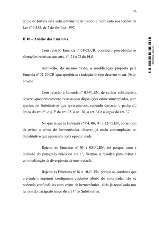 36
crime de tortura está suficientemente delineado e reprovado nos termos da
Lei nº 9.455, de 7 de abril de 1997.
II.10 – Análise das Emendas
Com relação Emenda nº 01-CECR, considero procedentes as
alterações relativas aos arts. 4º, 21 e 22 do PLS.
Aproveito, do mesmo modo, a modificação proposta pela
Emenda nº 02-CECR, que aperfeiçoa a redação do tipo descrito no art. 36 do
projeto.
Com relação à Emenda nº 03-PLEN, de caráter substitutivo,
observo que praticamente todas as suas disposições estão contempladas, com
ajustes, no Substitutivo que apresentamos, cabendo destacar o parágrafo
único do art. 6º, o § 2º do art. 25, o art. 26, o art. 34 e o caput do art. 37.
No que tange às Emendas nº 04, 06, 07 e 12-PLEN, no sentido
de evitar o crime de hermenêutica, observo já estão contempladas no
Substitutivo que apresento nesta oportunidade.
Rejeito as Emendas nº 05 e 08-PLEN, até porque, com a
inclusão do parágrafo único no art. 1º, fizemos a ressalva para evitar a
criminalização da divergência de interpretação.
Rejeito as Emendas nº 09 e 10-PLEN, porque as condutas que
pretendem suprimir configuram evidentes abuso de autoridade, não se
podendo confundi-las com crime de hermenêutica, aliás já ressalvado nos
termos do parágrafo único do art 1º do Substitutivo.
SF/17959.14145-74
 