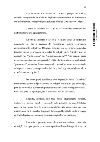37
Rejeito também a Emenda nº 11-PLEN, porque, na prática,
subtrai a competência de iniciativa legislativa dos membros do Parlamento
em matéria penal, o que configura evidente ofensa à Constituição Federal.
Acolho as Emendas nº 13 e 14-PLEN, que estão contempladas
no Substitutivo que apresentamos.
Rejeito as Emendas nº 15, 16 e 17-PLEN. Essas se fundam no
argumento de que a redação do Substitutivo contém expressões
demasiadamente subjetivas. Observo, todavia, que as próprias emendas
também trazem expressões carregadas de subjetivismo. Afinal o que se
entende por “justa causa” ou “injustificadamente”? Não seriam essas
expressões passíveis de interpretação? Aliás, não é com base na ausência de
“justa causa” que muitos habeas corpus são concedidos para trancamento de
ação penal em curso, a despeito de o juiz de primeiro grau ter vislumbrado a
existência desse requisito?
De outra parte admitimos que expressões como “razoável”
trazem certo grau de subjetividade ao texto legal, mas é bom que assim seja,
pois de outro modo poderíamos prescindir mesmo da atividade jurisdicional.
Onde não cabe interpretação, até as máquinas podem sentenciar.
Registro, ademais, que todo nosso ordenamento jurídico,
inclusive o sistema penal, é orientado pelo princípio da razoabilidade,
conceito que está na base do senso comum teórico do jurista e que, por isso
mesmo, não lhe é estranho, tampouco lhe causa dificuldade a interpretação
de textos legais expressamente orientados segundo esse princípio.
E o mais importante: esses elementos normativos constam da
descrição dos tipos penais para evitar a punição de condutas praticadas em
SF/17959.14145-74
 