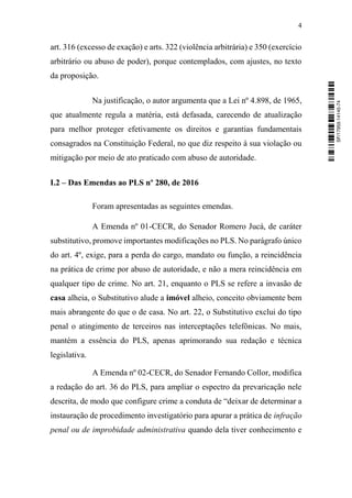 4
art. 316 (excesso de exação) e arts. 322 (violência arbitrária) e 350 (exercício
arbitrário ou abuso de poder), porque contemplados, com ajustes, no texto
da proposição.
Na justificação, o autor argumenta que a Lei nº 4.898, de 1965,
que atualmente regula a matéria, está defasada, carecendo de atualização
para melhor proteger efetivamente os direitos e garantias fundamentais
consagrados na Constituição Federal, no que diz respeito à sua violação ou
mitigação por meio de ato praticado com abuso de autoridade.
I.2 – Das Emendas ao PLS nº 280, de 2016
Foram apresentadas as seguintes emendas.
A Emenda nº 01-CECR, do Senador Romero Jucá, de caráter
substitutivo, promove importantes modificações no PLS. No parágrafo único
do art. 4º, exige, para a perda do cargo, mandato ou função, a reincidência
na prática de crime por abuso de autoridade, e não a mera reincidência em
qualquer tipo de crime. No art. 21, enquanto o PLS se refere a invasão de
casa alheia, o Substitutivo alude a imóvel alheio, conceito obviamente bem
mais abrangente do que o de casa. No art. 22, o Substitutivo exclui do tipo
penal o atingimento de terceiros nas interceptações telefônicas. No mais,
mantém a essência do PLS, apenas aprimorando sua redação e técnica
legislativa.
A Emenda nº 02-CECR, do Senador Fernando Collor, modifica
a redação do art. 36 do PLS, para ampliar o espectro da prevaricação nele
descrita, de modo que configure crime a conduta de “deixar de determinar a
instauração de procedimento investigatório para apurar a prática de infração
penal ou de improbidade administrativa quando dela tiver conhecimento e
SF/17959.14145-74
 