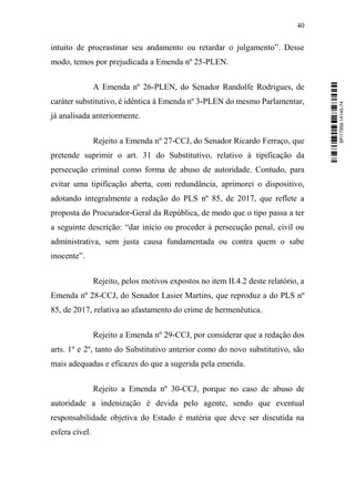 40
intuito de procrastinar seu andamento ou retardar o julgamento”. Desse
modo, temos por prejudicada a Emenda nº 25-PLEN.
A Emenda nº 26-PLEN, do Senador Randolfe Rodrigues, de
caráter substitutivo, é idêntica à Emenda nº 3-PLEN do mesmo Parlamentar,
já analisada anteriormente.
Rejeito a Emenda nº 27-CCJ, do Senador Ricardo Ferraço, que
pretende suprimir o art. 31 do Substitutivo, relativo à tipificação da
persecução criminal como forma de abuso de autoridade. Contudo, para
evitar uma tipificação aberta, com redundância, aprimorei o dispositivo,
adotando integralmente a redação do PLS nº 85, de 2017, que reflete a
proposta do Procurador-Geral da República, de modo que o tipo passa a ter
a seguinte descrição: “dar início ou proceder à persecução penal, civil ou
administrativa, sem justa causa fundamentada ou contra quem o sabe
inocente”.
Rejeito, pelos motivos expostos no item II.4.2 deste relatório, a
Emenda nº 28-CCJ, do Senador Lasier Martins, que reproduz a do PLS nº
85, de 2017, relativa ao afastamento do crime de hermenêutica.
Rejeito a Emenda nº 29-CCJ, por considerar que a redação dos
arts. 1º e 2º, tanto do Substitutivo anterior como do novo substitutivo, são
mais adequadas e eficazes do que a sugerida pela emenda.
Rejeito a Emenda nº 30-CCJ, porque no caso de abuso de
autoridade a indenização é devida pelo agente, sendo que eventual
responsabilidade objetiva do Estado é matéria que deve ser discutida na
esfera cível.
SF/17959.14145-74
 