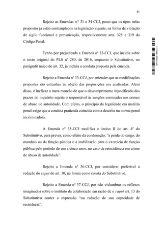 41
Rejeito as Emendas nos
31 e 34-CCJ, posto que os tipos nelas
propostos já estão contemplados na legislação vigente, na forma de violação
de sigilo funcional e prevaricação, respectivamente arts. 325 e 319 do
Código Penal.
Tenho por prejudicada a Emenda nº 32-CCJ, que incidia sobre
o texto original do PLS nº 280, de 2016, enquanto o Substitutivo, no
parágrafo único do art. 32, já incluía a conduta proposta pela emenda.
Rejeito a Emenda nº 33-CCJ, por entender que as modificações
propostas são estranhas ao objeto das proposições ora analisadas. Além
disso, é ineficaz a mera menção de que o descumprimento injustificado dos
prazos do inquérito sujeita o responsável às sanções cominadas aos crimes
de abuso de autoridade. Com efeito, o princípio da legalidade em matéria
penal exige que a conduta praticada coincida com a descrita na norma penal
incriminadora.
A Emenda nº 35-CCJ modifica o inciso II do art. 4º do
Substitutivo, para prever, como efeito da condenação, “a perda do cargo, do
mandato ou da função pública e a inabilitação para o exercício de função
pública pelo período de um a cinco anos, no caso de reincidência em crime
de abuso de autoridade”.
Rejeito a Emenda nº 36-CCJ, por considerar preferível a
redação do caput do art. 10, na forma como consta do Substitutivo.
Rejeito a Emenda nº 37-CCJ, por não vislumbrar os reflexos
imaginados sobre o instituto da colaboração em razão de o caput art. 13 do
Substitutivo conter a expressão “ou redução de sua capacidade de
resistência”.
SF/17959.14145-74
 
