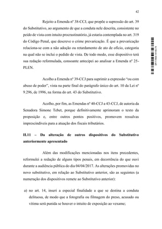42
Rejeito a Emenda nº 38-CCJ, que propõe a supressão do art. 39
do Substitutivo, ao argumento de que a conduta nele descrita, consistente no
peido de vista com intuito procrastinatório, já estaria contemplada no art. 319
do Código Penal, que descreve o crime prevaricação. É que a prevaricação
relaciona-se com a não adoção ou retardamento de ato de ofício, categoria
na qual não se inclui o pedido de vista. De todo modo, esse dispositivo terá
sua redação reformulada, consoante antecipei ao analisar a Emenda nº 25-
PLEN.
Acolho a Emenda nº 39-CCJ para suprimir a expressão “ou com
abuso de poder”, vista na parte final do parágrafo único do art. 10 da Lei nº
9.296, de 1996, na forma do art. 43 do Substitutivo.
Acolho, por fim, as Emendas nº 40-CCJ a 43-CCJ, de autoria da
Senadora Simone Tebet, porque definitivamente aprimoram o texto da
proposição e, entre outros pontos positivos, promovem ressalvas
imprescindíveis para a atuação dos fiscais tributários.
II.11 – Da alteração de outros dispositivos do Substitutivo
anteriormente apresentado
Além das modificações mencionadas nos itens precedentes,
reformulei a redação de alguns tipos penais, em decorrência do que ouvi
durante a audiência pública do dia 04/04/2017. As alterações promovidas no
novo substitutivo, em relação ao Substitutivo anterior, são as seguintes (a
numeração dos dispositivos remete ao Substitutivo anterior):
a) no art. 14, inseri a especial finalidade a que se destina a conduta
delituosa, de modo que a fotografia ou filmagem do preso, acusado ou
vítima será punida se houver o intuito de exposição ao vexame;
SF/17959.14145-74
 