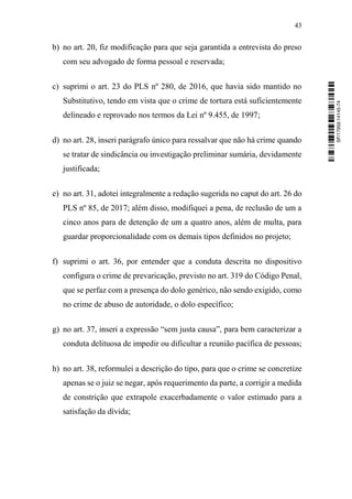 43
b) no art. 20, fiz modificação para que seja garantida a entrevista do preso
com seu advogado de forma pessoal e reservada;
c) suprimi o art. 23 do PLS nº 280, de 2016, que havia sido mantido no
Substitutivo, tendo em vista que o crime de tortura está suficientemente
delineado e reprovado nos termos da Lei nº 9.455, de 1997;
d) no art. 28, inseri parágrafo único para ressalvar que não há crime quando
se tratar de sindicância ou investigação preliminar sumária, devidamente
justificada;
e) no art. 31, adotei integralmente a redação sugerida no caput do art. 26 do
PLS nº 85, de 2017; além disso, modifiquei a pena, de reclusão de um a
cinco anos para de detenção de um a quatro anos, além de multa, para
guardar proporcionalidade com os demais tipos definidos no projeto;
f) suprimi o art. 36, por entender que a conduta descrita no dispositivo
configura o crime de prevaricação, previsto no art. 319 do Código Penal,
que se perfaz com a presença do dolo genérico, não sendo exigido, como
no crime de abuso de autoridade, o dolo específico;
g) no art. 37, inseri a expressão “sem justa causa”, para bem caracterizar a
conduta delituosa de impedir ou dificultar a reunião pacífica de pessoas;
h) no art. 38, reformulei a descrição do tipo, para que o crime se concretize
apenas se o juiz se negar, após requerimento da parte, a corrigir a medida
de constrição que extrapole exacerbadamente o valor estimado para a
satisfação da dívida;
SF/17959.14145-74
 