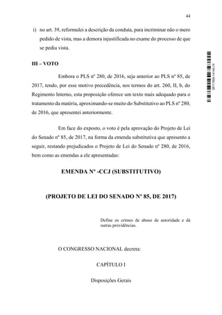 44
i) no art. 39, reformulei a descrição da conduta, para incriminar não o mero
pedido de vista, mas a demora injustificada no exame do processo de que
se pediu vista.
III – VOTO
Embora o PLS nº 280, de 2016, seja anterior ao PLS nº 85, de
2017, tendo, por esse motivo precedência, nos termos do art. 260, II, b, do
Regimento Interno, esta proposição oferece um texto mais adequado para o
tratamento da matéria, aproximando-se muito do Substitutivo ao PLS nº 280,
de 2016, que apresentei anteriormente.
Em face do exposto, o voto é pela aprovação do Projeto de Lei
do Senado nº 85, de 2017, na forma da emenda substitutiva que apresento a
seguir, restando prejudicados o Projeto de Lei do Senado nº 280, de 2016,
bem como as emendas a ele apresentadas:
EMENDA Nº -CCJ (SUBSTITUTIVO)
(PROJETO DE LEI DO SENADO Nº 85, DE 2017)
Define os crimes de abuso de autoridade e dá
outras providências.
O CONGRESSO NACIONAL decreta:
CAPÍTULO I
Disposições Gerais
SF/17959.14145-74
 