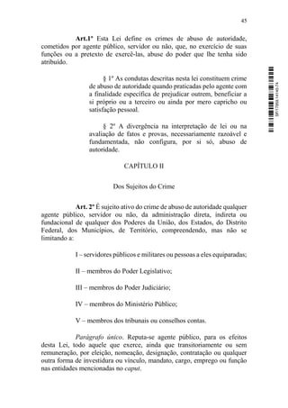 45
Art.1º Esta Lei define os crimes de abuso de autoridade,
cometidos por agente público, servidor ou não, que, no exercício de suas
funções ou a pretexto de exercê-las, abuse do poder que lhe tenha sido
atribuído.
§ 1º As condutas descritas nesta lei constituem crime
de abuso de autoridade quando praticadas pelo agente com
a finalidade específica de prejudicar outrem, beneficiar a
si próprio ou a terceiro ou ainda por mero capricho ou
satisfação pessoal.
§ 2º A divergência na interpretação de lei ou na
avaliação de fatos e provas, necessariamente razoável e
fundamentada, não configura, por si só, abuso de
autoridade.
CAPÍTULO II
Dos Sujeitos do Crime
Art. 2º É sujeito ativo do crime de abuso de autoridade qualquer
agente público, servidor ou não, da administração direta, indireta ou
fundacional de qualquer dos Poderes da União, dos Estados, do Distrito
Federal, dos Municípios, de Território, compreendendo, mas não se
limitando a:
I – servidores públicos e militares ou pessoas a eles equiparadas;
II – membros do Poder Legislativo;
III – membros do Poder Judiciário;
IV – membros do Ministério Público;
V – membros dos tribunais ou conselhos contas.
Parágrafo único. Reputa-se agente público, para os efeitos
desta Lei, todo aquele que exerce, ainda que transitoriamente ou sem
remuneração, por eleição, nomeação, designação, contratação ou qualquer
outra forma de investidura ou vínculo, mandato, cargo, emprego ou função
nas entidades mencionadas no caput.
SF/17959.14145-74
 
