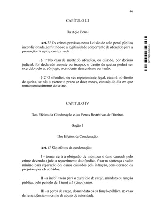 46
CAPÍTULO III
Da Ação Penal
Art. 3º Os crimes previstos nesta Lei são de ação penal pública
incondicionada, admitindo-se a legitimidade concorrente do ofendido para a
promoção da ação penal privada.
§ 1º No caso de morte do ofendido, ou quando, por decisão
judicial, for declarado ausente ou incapaz, o direito de queixa poderá ser
exercido pelo ao cônjuge, ascendente, descendente ou irmão.
§ 2º O ofendido, ou seu representante legal, decairá no direito
de queixa, se não o exercer o prazo de doze meses, contado do dia em que
tomar conhecimento do crime.
CAPÍTULO IV
Dos Efeitos da Condenação e das Penas Restritivas de Direitos
Seção I
Dos Efeitos da Condenação
Art. 4º São efeitos da condenação:
I – tornar certa a obrigação de indenizar o dano causado pelo
crime, devendo o juiz, a requerimento do ofendido, fixar na sentença o valor
mínimo para reparação dos danos causados pela infração, considerando os
prejuízos por ele sofridos;
II – a inabilitação para o exercício de cargo, mandato ou função
pública, pelo período de 1 (um) a 5 (cinco) anos.
III – a perda do cargo, do mandato ou da função pública, no caso
de reincidência em crime de abuso de autoridade.
SF/17959.14145-74
 