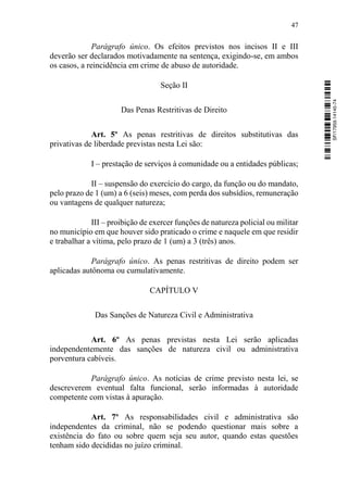 47
Parágrafo único. Os efeitos previstos nos incisos II e III
deverão ser declarados motivadamente na sentença, exigindo-se, em ambos
os casos, a reincidência em crime de abuso de autoridade.
Seção II
Das Penas Restritivas de Direito
Art. 5º As penas restritivas de direitos substitutivas das
privativas de liberdade previstas nesta Lei são:
I – prestação de serviços à comunidade ou a entidades públicas;
II – suspensão do exercício do cargo, da função ou do mandato,
pelo prazo de 1 (um) a 6 (seis) meses, com perda dos subsídios, remuneração
ou vantagens de qualquer natureza;
III – proibição de exercer funções de natureza policial ou militar
no município em que houver sido praticado o crime e naquele em que residir
e trabalhar a vítima, pelo prazo de 1 (um) a 3 (três) anos.
Parágrafo único. As penas restritivas de direito podem ser
aplicadas autônoma ou cumulativamente.
CAPÍTULO V
Das Sanções de Natureza Civil e Administrativa
Art. 6º As penas previstas nesta Lei serão aplicadas
independentemente das sanções de natureza civil ou administrativa
porventura cabíveis.
Parágrafo único. As notícias de crime previsto nesta lei, se
descreverem eventual falta funcional, serão informadas à autoridade
competente com vistas à apuração.
Art. 7º As responsabilidades civil e administrativa são
independentes da criminal, não se podendo questionar mais sobre a
existência do fato ou sobre quem seja seu autor, quando estas questões
tenham sido decididas no juízo criminal.
SF/17959.14145-74
 