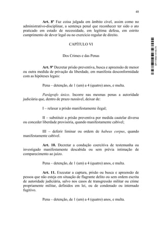 48
Art. 8º Faz coisa julgada em âmbito cível, assim como no
administrativo-disciplinar, a sentença penal que reconhecer ter sido o ato
praticado em estado de necessidade, em legítima defesa, em estrito
cumprimento de dever legal ou no exercício regular de direito.
CAPÍTULO VI
Dos Crimes e das Penas
Art. 9º Decretar prisão preventiva, busca e apreensão de menor
ou outra medida de privação da liberdade, em manifesta desconformidade
com as hipóteses legais:
Pena – detenção, de 1 (um) a 4 (quatro) anos, e multa.
Parágrafo único. Incorre nas mesmas penas a autoridade
judiciária que, dentro de prazo razoável, deixar de:
I – relaxar a prisão manifestamente ilegal;
II – substituir a prisão preventiva por medida cautelar diversa
ou conceder liberdade provisória, quando manifestamente cabível;
III – deferir liminar ou ordem de habeas corpus, quando
manifestamente cabível.
Art. 10. Decretar a condução coercitiva de testemunha ou
investigado manifestamente descabida ou sem prévia intimação de
comparecimento ao juízo.
Pena – detenção, de 1 (um) a 4 (quatro) anos, e multa.
Art. 11. Executar a captura, prisão ou busca e apreensão de
pessoa que não esteja em situação de flagrante delito ou sem ordem escrita
de autoridade judiciária, salvo nos casos de transgressão militar ou crime
propriamente militar, definidos em lei, ou de condenado ou internado
fugitivo.
Pena – detenção, de 1 (um) a 4 (quatro) anos, e multa.
SF/17959.14145-74
 
