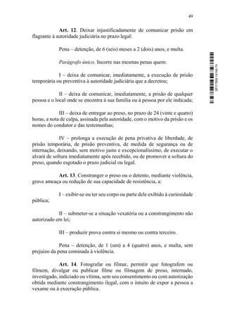 49
Art. 12. Deixar injustificadamente de comunicar prisão em
flagrante à autoridade judiciária no prazo legal:
Pena – detenção, de 6 (seis) meses a 2 (dois) anos, e multa.
Parágrafo único. Incorre nas mesmas penas quem:
I – deixa de comunicar, imediatamente, a execução de prisão
temporária ou preventiva à autoridade judiciária que a decretou;
II – deixa de comunicar, imediatamente, a prisão de qualquer
pessoa e o local onde se encontra à sua família ou à pessoa por ele indicada;
III – deixa de entregar ao preso, no prazo de 24 (vinte e quatro)
horas, a nota de culpa, assinada pela autoridade, com o motivo da prisão e os
nomes do condutor e das testemunhas;
IV – prolonga a execução de pena privativa de liberdade, de
prisão temporária, de prisão preventiva, de medida de segurança ou de
internação, deixando, sem motivo justo e excepcionalíssimo, de executar o
alvará de soltura imediatamente após recebido, ou de promover a soltura do
preso, quando esgotado o prazo judicial ou legal.
Art. 13. Constranger o preso ou o detento, mediante violência,
grave ameaça ou redução de sua capacidade de resistência, a:
I – exibir-se ou ter seu corpo ou parte dele exibido à curiosidade
pública;
II – submeter-se a situação vexatória ou a constrangimento não
autorizado em lei;
III – produzir prova contra si mesmo ou contra terceiro.
Pena – detenção, de 1 (um) a 4 (quatro) anos, e multa, sem
prejuízo da pena cominada à violência.
Art. 14. Fotografar ou filmar, permitir que fotografem ou
filmem, divulgar ou publicar filme ou filmagem de preso, internado,
investigado, indiciado ou vítima, sem seu consentimento ou com autorização
obtida mediante constrangimento ilegal, com o intuito de expor a pessoa a
vexame ou à execração pública.
SF/17959.14145-74
 