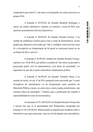5
competência para fazê-lo”, não mais se restringindo aos crimes previstos no
próprio PLS.
A Emenda nº 03-PLEN, do Senador Randolfe Rodrigues e
outros, de caráter substitutivo, mantém, na essência, o texto do PLS, mas
aprimora pontualmente diversos dispositivos.
A Emenda nº 04-PLEN, do Senador Ricardo Ferraço, é no
sentido de estabelecer ressalva para evitar o crime de hermenêutica. Assim
propõe que dispositivo prevendo que “não o configura crime previsto nesta
lei a divergência na interpretação da lei penal ou processual penal ou na
avaliação de fatos e provas”.
A Emenda nº 05-PLEN, também do Senador Ricardo Ferraço,
suprime o art. 30 do PLS, que tipifica a conduta de “dar início ou proceder à
persecução penal, civil ou administrativa, com abuso de autoridade”, ao
argumento de que não se pode criminalizar interpretação jurídica.
A Emenda nº 06-PLEN, do Senador Telmário Mota, é no
sentido de incluir, no art. 8º do PLS, parágrafo único prevendo que “a mera
divergência de entendimento ou de interpretação entre membros do
Ministério Público e juízes, ou entre estes e outros órgãos jurisdicionais, não
constitui abuso de autoridade”. Também aqui a justificação diz respeito à
impossibilidade de crime de hermenêutica.
As Emendas nº 07 e 08-PLEN, do Senador Ricardo Ferraço têm
o mesmo teor que as já apresentadas pelo Parlamentar, designadas por
Emendas nº 04 e 05-PLEN, diferenciando-se daquelas por incidirem sobre o
Substitutivo que agora apresento, cujo teor foi divulgado com antecedência.
SF/17959.14145-74
 