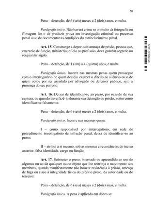 50
Pena – detenção, de 6 (seis) meses a 2 (dois) anos, e multa.
Parágrafo único. Não haverá crime se o intuito da fotografia ou
filmagem for o de produzir prova em investigação criminal ou processo
penal ou o de documentar as condições do estabelecimento penal.
Art. 15. Constrange a depor, sob ameaça de prisão, pessoa que,
em razão de função, ministério, ofício ou profissão, deva guardar segredo ou
resguardar sigilo.
Pena – detenção, de 1 (um) a 4 (quatro) anos, e multa
Parágrafo único. Incorre nas mesmas penas quem prossegue
com o interrogatório de quem decidiu exercer o direito ao silêncio ou o de
quem optou por ser assistido por advogado ou defensor público, sem a
presença do seu patrono;
Art. 16. Deixar de identificar-se ao preso, por ocasião de sua
captura, ou quando deva fazê-lo durante sua detenção ou prisão, assim como
identificar-se falsamente:
Pena – detenção, de 6 (seis) meses a 2 (dois) anos, e multa.
Parágrafo único. Incorre nas mesmas quem:
I – como responsável por interrogatório, em sede de
procedimento investigatório de infração penal, deixa de identificar-se ao
preso;
II – atribui a si mesmo, sob as mesmas circunstâncias do inciso
anterior, falsa identidade, cargo ou função.
Art. 17. Submeter o preso, internado ou apreendido ao uso de
algemas ou ao de qualquer outro objeto que lhe restrinja o movimento dos
membros, quando manifestamente não houver resistência à prisão, ameaça
de fuga ou risco à integridade física do próprio preso, da autoridade ou de
terceiro:
Pena – detenção, de 6 (seis) meses a 2 (dois) anos, e multa.
Parágrafo único. A pena é aplicada em dobro se:
SF/17959.14145-74
 