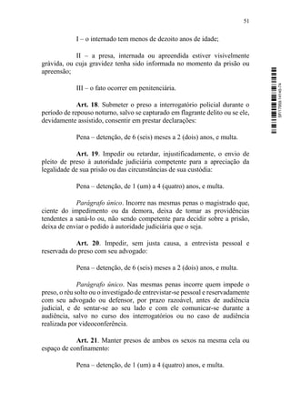 51
I – o internado tem menos de dezoito anos de idade;
II – a presa, internada ou apreendida estiver visivelmente
grávida, ou cuja gravidez tenha sido informada no momento da prisão ou
apreensão;
III – o fato ocorrer em penitenciária.
Art. 18. Submeter o preso a interrogatório policial durante o
período de repouso noturno, salvo se capturado em flagrante delito ou se ele,
devidamente assistido, consentir em prestar declarações:
Pena – detenção, de 6 (seis) meses a 2 (dois) anos, e multa.
Art. 19. Impedir ou retardar, injustificadamente, o envio de
pleito de preso à autoridade judiciária competente para a apreciação da
legalidade de sua prisão ou das circunstâncias de sua custódia:
Pena – detenção, de 1 (um) a 4 (quatro) anos, e multa.
Parágrafo único. Incorre nas mesmas penas o magistrado que,
ciente do impedimento ou da demora, deixa de tomar as providências
tendentes a saná-lo ou, não sendo competente para decidir sobre a prisão,
deixa de enviar o pedido à autoridade judiciária que o seja.
Art. 20. Impedir, sem justa causa, a entrevista pessoal e
reservada do preso com seu advogado:
Pena – detenção, de 6 (seis) meses a 2 (dois) anos, e multa.
Parágrafo único. Nas mesmas penas incorre quem impede o
preso, o réu solto ou o investigado de entrevistar-se pessoal e reservadamente
com seu advogado ou defensor, por prazo razoável, antes de audiência
judicial, e de sentar-se ao seu lado e com ele comunicar-se durante a
audiência, salvo no curso dos interrogatórios ou no caso de audiência
realizada por videoconferência.
Art. 21. Manter presos de ambos os sexos na mesma cela ou
espaço de confinamento:
Pena – detenção, de 1 (um) a 4 (quatro) anos, e multa.
SF/17959.14145-74
 