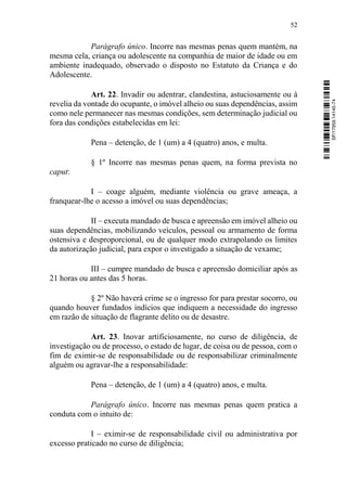 52
Parágrafo único. Incorre nas mesmas penas quem mantém, na
mesma cela, criança ou adolescente na companhia de maior de idade ou em
ambiente inadequado, observado o disposto no Estatuto da Criança e do
Adolescente.
Art. 22. Invadir ou adentrar, clandestina, astuciosamente ou à
revelia da vontade do ocupante, o imóvel alheio ou suas dependências, assim
como nele permanecer nas mesmas condições, sem determinação judicial ou
fora das condições estabelecidas em lei:
Pena – detenção, de 1 (um) a 4 (quatro) anos, e multa.
§ 1º Incorre nas mesmas penas quem, na forma prevista no
caput:
I – coage alguém, mediante violência ou grave ameaça, a
franquear-lhe o acesso a imóvel ou suas dependências;
II – executa mandado de busca e apreensão em imóvel alheio ou
suas dependências, mobilizando veículos, pessoal ou armamento de forma
ostensiva e desproporcional, ou de qualquer modo extrapolando os limites
da autorização judicial, para expor o investigado a situação de vexame;
III – cumpre mandado de busca e apreensão domiciliar após as
21 horas ou antes das 5 horas.
§ 2º Não haverá crime se o ingresso for para prestar socorro, ou
quando houver fundados indícios que indiquem a necessidade do ingresso
em razão de situação de flagrante delito ou de desastre.
Art. 23. Inovar artificiosamente, no curso de diligência, de
investigação ou de processo, o estado de lugar, de coisa ou de pessoa, com o
fim de eximir-se de responsabilidade ou de responsabilizar criminalmente
alguém ou agravar-lhe a responsabilidade:
Pena – detenção, de 1 (um) a 4 (quatro) anos, e multa.
Parágrafo único. Incorre nas mesmas penas quem pratica a
conduta com o intuito de:
I – eximir-se de responsabilidade civil ou administrativa por
excesso praticado no curso de diligência;
SF/17959.14145-74
 