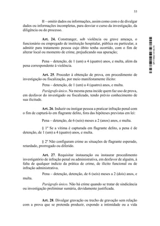 53
II – omitir dados ou informações, assim como com o de divulgar
dados ou informações incompletas, para desviar o curso da investigação, da
diligência ou do processo.
Art. 24. Constranger, sob violência ou grave ameaça, o
funcionário ou empregado de instituição hospitalar, pública ou particular, a
admitir para tratamento pessoa cujo óbito tenha ocorrido, com o fim de
alterar local ou momento de crime, prejudicando sua apuração;
Pena – detenção, de 1 (um) a 4 (quatro) anos, e multa, além da
pena correspondente à violência.
Art. 25. Proceder à obtenção de prova, em procedimento de
investigação ou fiscalização, por meio manifestamente ilícito:
Pena – detenção, de 1 (um) a 4 (quatro) anos, e multa.
Parágrafo único. Na mesma pena incide quem faz uso de prova,
em desfavor do investigado ou fiscalizado, tendo prévio conhecimento de
sua ilicitude.
Art. 26. Induzir ou instigar pessoa a praticar infração penal com
o fim de capturá-lo em flagrante delito, fora das hipóteses previstas em lei:
Pena – detenção, de 6 (seis) meses a 2 (anos) anos, e multa.
§ 1º Se a vítima é capturada em flagrante delito, a pena é de
detenção, de 1 (um) a 4 (quatro) anos, e multa.
§ 2º Não configuram crime as situações de flagrante esperado,
retardado, prorrogado ou diferido.
Art. 27. Requisitar instauração ou instaurar procedimento
investigatório de infração penal ou administrativa, em desfavor de alguém, à
falta de qualquer indício da prática de crime, de ilícito funcional ou de
infração administrativa.
Pena – detenção, detenção, de 6 (seis) meses a 2 (dois) anos, e
multa.
Parágrafo único. Não há crime quando se tratar de sindicância
ou investigação preliminar sumária, devidamente justificada.
Art. 28. Divulgar gravação ou trecho de gravação sem relação
com a prova que se pretenda produzir, expondo a intimidade ou a vida
SF/17959.14145-74
 