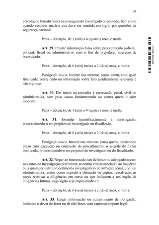 54
privada, ou ferindo honra ou a imagem do investigado ou acusado, bem como
quando contiver matéria que deve ser mantida em sigilo por questões de
segurança nacional:
Pena – detenção, de 1 (um) a 4 (quatro) anos, e multa.
Art. 29. Prestar informação falsa sobre procedimento judicial,
policial, fiscal ou administrativo com o fim de prejudicar interesse de
investigado.
Pena – detenção, de 6 (seis) meses a 2 (dois) anos, e multa.
Parágrafo único. Incorre nas mesmas penas quem, com igual
finalidade, omite dado ou informação sobre fato juridicamente relevante e
não sigiloso.
Art. 30. Dar início ou proceder à persecução penal, civil ou
administrativa, sem justa causa fundamentada ou contra quem o sabe
inocente:
Pena – detenção, de 1 (um) a 4 (quatro) anos, e multa.
Art. 31. Estender injustificadamente a investigação,
procrastinando-a em prejuízo do investigado ou fiscalizado.
Pena – detenção, de 6 (seis) meses a 2 (dois) anos, e multa.
Parágrafo único. Incorre nas mesmas penas quem, inexistindo
prazo para execução ou conclusão do procedimento, o estende de forma
imotivada, procrastinando-o em prejuízo do investigado ou do fiscalizado.
Art. 32. Negar ao interessado, seu defensor ou advogado acesso
aos autos de investigação preliminar, ao termo circunstanciado, ao inquérito
ou a qualquer outro procedimento investigatório de infração penal, civil ou
administrativa, assim como impedir a obtenção de cópias, ressalvadas as
peças relativas a diligências em curso ou que indiquem a realização de
diligências futuras, cujo sigilo seja imprescindível:
Pena – detenção, de 6 (seis) meses a 2 (dois) anos, e multa.
Art. 33. Exigir informação ou cumprimento de obrigação,
inclusive o dever de fazer ou de não fazer, sem expresso amparo legal:
SF/17959.14145-74
 