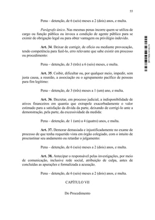 55
Pena – detenção, de 6 (seis) meses a 2 (dois) anos, e multa.
Parágrafo único. Nas mesmas penas incorre quem se utiliza de
cargo ou função pública ou invoca a condição de agente público para se
eximir de obrigação legal ou para obter vantagem ou privilégio indevido.
Art. 34. Deixar de corrigir, de ofício ou mediante provocação,
tendo competência para fazê-lo, erro relevante que sabe existir em processo
ou procedimento:
Pena – detenção, de 3 (três) a 6 (seis) meses, e multa.
Art. 35. Coibir, dificultar ou, por qualquer meio, impedir, sem
justa causa, a reunião, a associação ou o agrupamento pacífico de pessoas
para fim legítimo:
Pena – detenção, de 3 (três) meses a 1 (um) ano, e multa.
Art. 36. Decretar, em processo judicial, a indisponibilidade de
ativos financeiros em quantia que extrapole exacerbadamente o valor
estimado para a satisfação da dívida da parte, deixando de corrigi-lo ante a
demonstração, pela parte, da excessividade da medida:
Pena – detenção, de 1 (um) a 4 (quatro) anos, e multa.
Art. 37. Demorar demasiada e injustificadamente no exame de
processo de que tenha requerido vista em órgão colegiado, com o intuito de
procrastinar seu andamento ou retardar o julgamento:
Pena – detenção, de 6 (seis) meses a 2 (dois) anos, e multa.
Art. 38. Antecipar o responsável pelas investigações, por meio
de comunicação, inclusive rede social, atribuição de culpa, antes de
concluídas as apurações e formalizada a acusação.
Pena – detenção, de 6 (seis) meses a 2 (dois) anos, e multa.
CAPÍTULO VII
Do Procedimento
SF/17959.14145-74
 