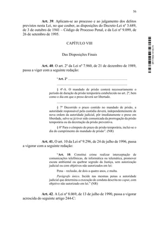 56
Art. 39. Aplicam-se ao processo e ao julgamento dos delitos
previstos nesta Lei, no que couber, as disposições do Decreto-Lei nº 3.689,
de 3 de outubro de 1941 – Código de Processo Penal, e da Lei nº 9.099, de
26 de setembro de 1995.
CAPÍTULO VIII
Das Disposições Finais
Art. 40. O art. 2º da Lei nº 7.960, de 21 de dezembro de 1989,
passa a viger com a seguinte redação:
“Art. 2º ..........................................................................
........................................................................................
§ 4º-A. O mandado de prisão conterá necessariamente o
período de duração da prisão temporária estabelecido no art. 2º, bem
como o dia em que o preso deverá ser libertado.
.............................................................................................
§ 7º Decorrido o prazo contido no mandado de prisão, a
autoridade responsável pela custódia deverá, independentemente de
nova ordem da autoridade judicial, pôr imediatamente o preso em
liberdade, salvo se já tiver sido comunicada da prorrogação da prisão
temporária ou da decretação da prisão preventiva.
§ 8º Para o cômputo do prazo de prisão temporária, inclui-se o
dia do cumprimento do mandado de prisão”. (NR)
Art. 41. O art. 10 da Lei nº 9.296, de 24 de julho de 1996, passa
a vigorar com a seguinte redação:
“Art. 10. Constitui crime realizar interceptação de
comunicações telefônicas, de informática ou telemática, promover
escuta ambiental ou quebrar segredo da Justiça, sem autorização
judicial ou com objetivos não autorizados em lei:
Pena – reclusão, de dois a quatro anos, e multa.
Parágrafo único. Incide nas mesmas penas a autoridade
judicial que determina a execução de conduta descrita no caput, com
objetivo não autorizado em lei.” (NR)
Art. 42. A Lei nº 8.069, de 13 de julho de 1990, passa a vigorar
acrescida do seguinte artigo 244-C:
SF/17959.14145-74
 