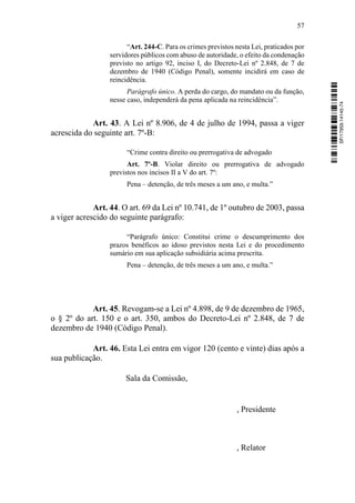 57
“Art. 244-C. Para os crimes previstos nesta Lei, praticados por
servidores públicos com abuso de autoridade, o efeito da condenação
previsto no artigo 92, inciso I, do Decreto-Lei nº 2.848, de 7 de
dezembro de 1940 (Código Penal), somente incidirá em caso de
reincidência.
Parágrafo único. A perda do cargo, do mandato ou da função,
nesse caso, independerá da pena aplicada na reincidência”.
Art. 43. A Lei nº 8.906, de 4 de julho de 1994, passa a viger
acrescida do seguinte art. 7º-B:
“Crime contra direito ou prerrogativa de advogado
Art. 7º-B. Violar direito ou prerrogativa de advogado
previstos nos incisos II a V do art. 7º:
Pena – detenção, de três meses a um ano, e multa.”
Art. 44. O art. 69 da Lei nº 10.741, de 1º outubro de 2003, passa
a viger acrescido do seguinte parágrafo:
“Parágrafo único: Constitui crime o descumprimento dos
prazos benéficos ao idoso previstos nesta Lei e do procedimento
sumário em sua aplicação subsidiária acima prescrita.
Pena – detenção, de três meses a um ano, e multa.”
Art. 45. Revogam-se a Lei nº 4.898, de 9 de dezembro de 1965,
o § 2º do art. 150 e o art. 350, ambos do Decreto-Lei nº 2.848, de 7 de
dezembro de 1940 (Código Penal).
Art. 46. Esta Lei entra em vigor 120 (cento e vinte) dias após a
sua publicação.
Sala da Comissão,
, Presidente
, Relator
SF/17959.14145-74
 