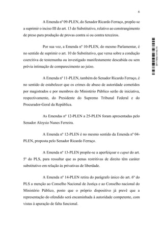6
A Emenda nº 09-PLEN, do Senador Ricardo Ferraço, propõe-se
a suprimir o inciso III do art. 13 do Substitutivo, relativo ao constrangimento
de preso para produção de provas contra si ou contra terceiros.
Por sua vez, a Emenda nº 10-PLEN, do mesmo Parlamentar, é
no sentido de suprimir o art. 10 do Substitutivo, que versa sobre a condução
coercitiva de testemunha ou investigado manifestamente descabida ou sem
prévia intimação de comparecimento ao juízo.
A Emenda nº 11-PLEN, também do Senador Ricardo Ferraço, é
no sentido de estabelecer que os crimes de abuso de autoridade cometidos
por magistrados e por membros do Ministério Público serão de iniciativa,
respectivamente, do Presidente do Supremo Tribunal Federal e do
Procurador-Geral da República.
As Emendas nº 12-PLEN a 25-PLEN foram apresentadas pelo
Senador Aloysio Nunes Ferreira.
A Emenda nº 12-PLEN é no mesmo sentido da Emenda nº 04-
PLEN, proposta pelo Senador Ricardo Ferraço.
A Emenda nº 13-PLEN propõe-se a aperfeiçoar o caput do art.
5º do PLS, para ressaltar que as penas restritivas de direito têm caráter
substitutivo em relação às privativas de liberdade.
A Emenda nº 14-PLEN retira do parágrafo único do art. 6º do
PLS a menção ao Conselho Nacional de Justiça e ao Conselho nacional do
Ministério Público, posto que o próprio dispositivo já prevê que a
representação do ofendido será encaminhada à autoridade competente, com
vistas à apuração de falta funcional.
SF/17959.14145-74
 