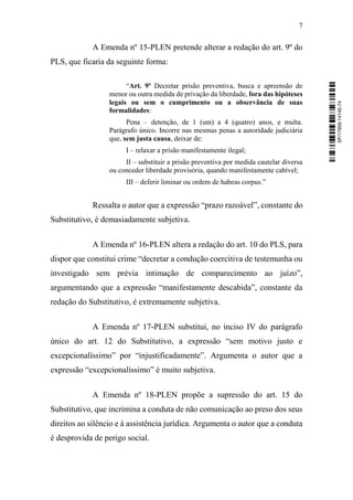 7
A Emenda nº 15-PLEN pretende alterar a redação do art. 9º do
PLS, que ficaria da seguinte forma:
“Art. 9º Decretar prisão preventiva, busca e apreensão de
menor ou outra medida de privação da liberdade, fora das hipóteses
legais ou sem o cumprimento ou a observância de suas
formalidades:
Pena – detenção, de 1 (um) a 4 (quatro) anos, e multa.
Parágrafo único. Incorre nas mesmas penas a autoridade judiciária
que, sem justa causa, deixar de:
I – relaxar a prisão manifestamente ilegal;
II – substituir a prisão preventiva por medida cautelar diversa
ou conceder liberdade provisória, quando manifestamente cabível;
III – deferir liminar ou ordem de habeas corpus.”
Ressalta o autor que a expressão “prazo razoável”, constante do
Substitutivo, é demasiadamente subjetiva.
A Emenda nº 16-PLEN altera a redação do art. 10 do PLS, para
dispor que constitui crime “decretar a condução coercitiva de testemunha ou
investigado sem prévia intimação de comparecimento ao juízo”,
argumentando que a expressão “manifestamente descabida”, constante da
redação do Substitutivo, é extremamente subjetiva.
A Emenda nº 17-PLEN substitui, no inciso IV do parágrafo
único do art. 12 do Substitutivo, a expressão “sem motivo justo e
excepcionalíssimo” por “injustificadamente”. Argumenta o autor que a
expressão “excepcionalíssimo” é muito subjetiva.
A Emenda nº 18-PLEN propõe a supressão do art. 15 do
Substitutivo, que incrimina a conduta de não comunicação ao preso dos seus
direitos ao silêncio e à assistência jurídica. Argumenta o autor que a conduta
é desprovida de perigo social.
SF/17959.14145-74
 