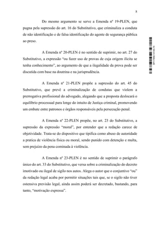 8
Do mesmo argumento se serve a Emenda nº 19-PLEN, que
pugna pela supressão do art. 16 do Substitutivo, que criminaliza a conduta
de não identificação e de falsa identificação do agente de segurança pública
ao preso.
A Emenda nº 20-PLEN é no sentido de suprimir, no art. 27 do
Substitutivo, a expressão “ou fazer uso de provas de cuja origem ilícita se
tenha conhecimento”, ao argumento de que a ilegalidade da prova pode ser
discutida com base na doutrina e na jurisprudência.
A Emenda nº 21-PLEN propõe a supressão do art. 45 do
Substitutivo, que prevê a criminalização de condutas que violem a
prerrogativa profissional do advogado, alegando que a proposta deslocará o
equilíbrio processual para longe do intuito de Justiça criminal, promovendo
um embate entre patronos e órgãos responsáveis pela persecução penal.
A Emenda nº 22-PLEN propõe, no art. 23 do Substitutivo, a
supressão da expressão “moral”, por entender que a redação carece de
objetividade. Trata-se do dispositivo que tipifica como abuso de autoridade
a pratica de violência física ou moral, sendo punido com detenção e multa,
sem prejuízo da pena cominada à violência.
A Emenda nº 23-PLEN é no sentido de suprimir o parágrafo
único do art. 33 do Substitutivo, que versa sobre a criminalização do decreto
imotivado ou ilegal de sigilo nos autos. Alega o autor que o conjuntivo “ou”
da redação legal acaba por permitir situações tais que, se o sigilo não tiver
ostensiva previsão legal, ainda assim poderá ser decretado, bastando, para
tanto, “motivação expressa”.
SF/17959.14145-74
 