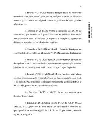 9
A Emenda nº 24-PLEN insere na redação do art. 36 o elemento
normativo “sem justa causa”, para que se configure o crime de deixar de
instaurar procedimento investigatório, diante da prática de infração penal ou
administrativa.
A Emenda nº 25-PLEN propõe a supressão do art. 39 do
Substitutivo, que criminaliza o pedido de vista de processo com intuito
procrastinatório, ante a dificuldade de se provar a intenção do agente e de
diferenciar a conduta do pedido de vista legítimo.
A Emenda nº 26-PLEN, do Senador Randolfe Rodrigues, de
caráter substitutivo, é idêntica à Emenda nº 3-PLEN do mesmo Parlamentar.
A Emenda nº 27-CCJ, do Senador Ricardo Ferraço, é no sentido
de suprimir o art. 31 do Substitutivo, que incrimina a persecução criminal
como forma de abuso de autoridade, por ter redação vaga e imprecisa.
A Emenda nº 28-CCJ, do Senador Lasier Martins, inspirada na
proposta apresentada pelo Procurador-Geral da República, reformula o art.
1º do Substitutivo, conferindo-lhe redação praticamente idêntica à do PLS nº
85, de 2017, para evitar o crime de hermenêutica.
As Emendas 29-CCJ a 34-CCJ foram apresentadas pelo
Senador Romero Jucá.
A Emenda nº 29-CCJ altera os arts. 1º e 2º do PLS nº 280, de
2016. No art. 2º, prevê um rol mais amplo dos sujeitos ativos do crime do
que o previsto na redação original do PLS. No art. 1º, por sua vez, insere os
seguintes parágrafos:
SF/17959.14145-74
 
