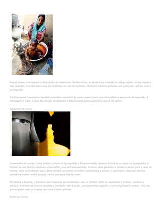 Muitos países criminalizam o sexo antes do casamento. No Marrocos, as penas para violação do código penal, no que tange a
esta questão, incorrem bem mais em mulheres do que em homens. Mulheres solteiras grávidas, em particular, sofrem com a
perseguição.


O código penal marroquino também considera o estupro de uma virgem como uma circunstância agravante de agressão. A
mensagem é clara: o grau de punição do agressor é determinada pela experiência sexual da vítima.


Sequestro de noivas




O sequestro de noivas é uma prática comum no Quirguistão e Turcomenistão. Quando é hora de se casar no Quirguistão, o
homem ou sua família escolhem uma mulher, que será sequestrada. O noivo, seus parentes e amigos a levam para a casa da
família, onde as mulheres mais velhas tentam convencer a mulher sequestrada a aceitar o casamento. Algumas famílias
mantém a mulher refém durante vários dias para fazê-la ceder.


Na Etiópia e Ruanda, o processo tem requintes de brutalidade, pois o homem, além de sequestrar a mulher, também a
estupra. A família da noiva é obrigada a consentir com a união, principalmente quando o noivo engravida a mulher, uma vez
que ninguém mais se casaria com uma mulher grávida.


Morte por honra
 