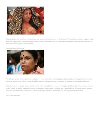 Ataques ácidos são uma forma de violência que ocorrem principalmente no Afeganistão. Perpetradores desses ataques jogam
ácido em suas vítimas (normalmente em seus rostos), queimando-as. As conseqüências incluem cicatrizes permanentes no
rosto e no corpo, assim como cegueira.


Mutilação genital feminina




A mutilação genital feminina se refere a todos os procedimentos de remoção parcial ou total dos órgãos genitais femininos
externos, assim como outras formas de lesão, quer por razões culturais, religiosas, ou mesmo por razões terapêuticas.


Estas formas de mutilação aparecem no mundo todo, mas são mais comuns em regiões da África. Geralmente, ocorre entre
os 4 e 8 anos de idade, mas pode ocorrer em qualquer idade desde a infância até a adolescência. O procedimento, quando
realizado sem anestesia, pode levar à morte por choque, devido à imensa dor, ou por sangramento excessivo.


Tráfico de mulheres
 