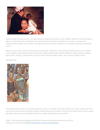 Desde a queda da cortina de ferro, os países pobres do antigo bloco oriental, como a Albânia, Moldávia, Roménia, Bulgária,
Belarus e Ucrânia têm sido identificados como principal origem do tráfico de mulheres e crianças. As meninas são
freqüentemente atraídas para os países ricos pela promessa de dinheiro e trabalho e, em seguida, reduzidas à escravidão
sexual.


Estima-se que 2/3 das mulheres traficadas para prostituição, anualmente, vêm da Europa Oriental, sendo que 3/4 delas
nunca trabalhou como prostituta antes. Os principais destinos são Europa Ocidental (Alemanha, Itália, Holanda, Espanha,
Reino Unido e Grécia), o Oriente Médio (Turquia, Israel, Emirados Árabes Unidos), Ásia, Rússia e Estados Unidos.


Servidão ritual




Em algumas partes de Gana, uma família pode ser punida por um delito tendo que entregar uma mulher virgem para servir
como escrava sexual dentro da família ofendida. Neste sistema de escravidão, sob forma de servidão ritual, meninas virgens
são dadas como escravas em templos tradicionais e usadas sexualmente por sacerdotes.




FONTE : http://www.historiadigital.org/2010/03/10-abusos-sofridos-pela-mulher-ao-redor.html
Postado por nuccia alves às 06:40 0 comentários Links para esta postagem
 