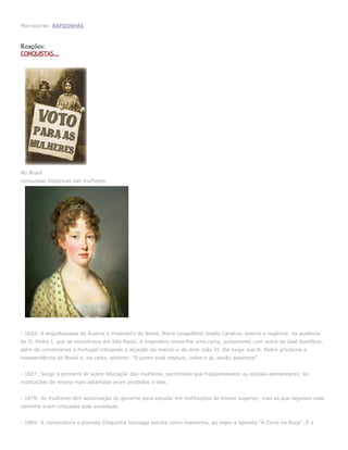 Marcadores: RAPIDINHAS



Reações:
CONQUISTAS...




No Brasil
conquistas históricas das mulheres.




- 1822: A arquiduquesa da Áustria e imperatriz do Brasil, Maria Leopoldina Josefa Carolina, exerce a regência, na ausência
de D. Pedro I, que se encontrava em São Paulo. A imperatriz envia-lhe uma carta, juntamente com outra de José Bonifácio,
além de comentários a Portugal criticando a atuação do marido e de dom João VI. Ela exige que D. Pedro proclame a
independência do Brasil e, na carta, adverte: "O pomo está maduro, colhe-o já, senão apodrece".


- 1827: Surge a primeira lei sobre educação das mulheres, permitindo que freqüentassem as escolas elementares; as
instituições de ensino mais adiantado eram proibidas a elas.


- 1879: As mulheres têm autorização do governo para estudar em instituições de ensino superior; mas as que seguiam este
caminho eram criticadas pela sociedade.


- 1885: A compositora e pianista Chiquinha Gonzaga estréia como maestrina, ao reger a opereta "A Corte na Roça". É a
 