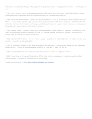 importantes avanços na Constituição Federal, garantindo igualdade a direitos e obrigações entre homens e mulheres perante
a lei.


- 1990: Eleita a primeira mulher para o cargo de senadora: Júnia Marise, do PDT/MG. Zélia Cardoso de Mello é a primeira
ministra do Brasil. Ela assume a pasta da Economia no governo de Fernando Collor (1990-92).


- 1993: Assassinada Edméia da Silva Euzébia, líder das Mães de Acari, o grupo de nove mães que ainda hoje procuram seus
filhos, 11 jovens da Favela de Acari (RJ), seqüestrados e desaparecidos em 1990. Ocorre, em Viena, a Conferência Mundial
de Direitos Humanos. Os direitos das mulheres e a questão da violência contra o gênero recebem destaque, gerando assim a
Declaração sobre a eliminação da violência contra a mulher.


- 1994: Roseana Sarney é a primeira mulher eleita governadora de um estado brasileiro: o Maranhão. Foi reeleita em 1998.
1996: O Congresso Nacional inclui o sistema de cotas, na Legislação Eleitoral, obrigando os partidos a inscreverem, no
mínimo, 20% de mulheres nas chapas proporcionais.


- 1996: A escritora Nélida Piñon é a primeira mulher a ocupar a presidência da Academia Brasileira de Letras. Exerce o cargo
até 1997 e é membro da ABL desde 1990.


- 1997: As mulheres já ocupam 7% das cadeiras da Câmara dos Deputados; 7,4% do Senado Federal; 6% das prefeituras
brasileiras (302). O índice de vereadoras eleitas aumentou de 5,5%, em 92, para 12%, em 96.


- 1998: A senadora Benedita da Silva é a primeira mulher a presidir a sessão do Congresso Nacional.


- 2003: Marina Silva, do Partido dos Trabalhadores (PT) do Acre, reeleita senadora com o triplo dos votos do mandato
anterior, assume o Ministério do Meio Ambiente do governo Lula.


Postado por nuccia alves às 06:11 0 comentários Links para esta postagem
 