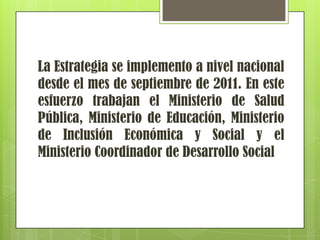 La Estrategia se implemento a nivel nacional
desde el mes de septiembre de 2011. En este
esfuerzo trabajan el Ministerio de Salud
Pública, Ministerio de Educación, Ministerio
de Inclusión Económica y Social y el
Ministerio Coordinador de Desarrollo Social
 